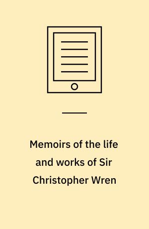 Memoirs of the life and works of Sir Christopher Wren : with a brief view of the progress of architecture in England, from the beginning of the reign of Charles the First to the end of the seventeenth century