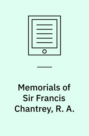Memorials of Sir Francis Chantrey, R. A. : Sculptor in Hallamshire and Elsewhere