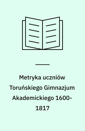 Metryka uczniów Toruńskiego Gimnazjum Akademickiego 1600-1817 : Cześć pierwsza (1600-1717)