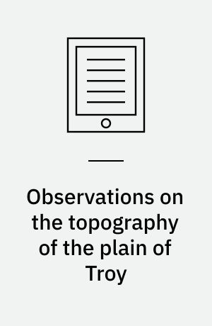Observations on the topography of the plain of Troy : and on the principal objects within, and around it described, or alluded to, in the Iliad