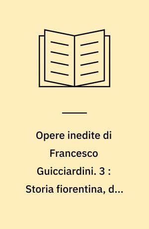 Opere inedite di Francesco Guicciardini. 3 : Storia fiorentina, dai tempi di Cosimo de' Medici a quelli del gonfaloniere Soderini