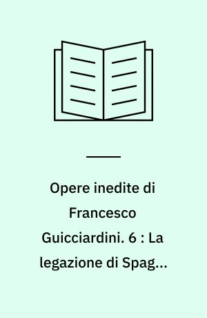Opere inedite di Francesco Guicciardini. 6 : La legazione di Spagna ossia Carteggio tenuto dal Guicciardini ambasciatore della Repubblica fiorentina a Ferdinando il cattolico : 1512-1513