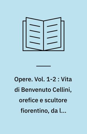 Opere. Vol. 1-2 : Vita di Benvenuto Cellini, orefice e scultore fiorentino, da lui medesimo scritta : nella quale si leggono molte importanti notizie appartenenti alle arti ed alla storia del secolo XVI