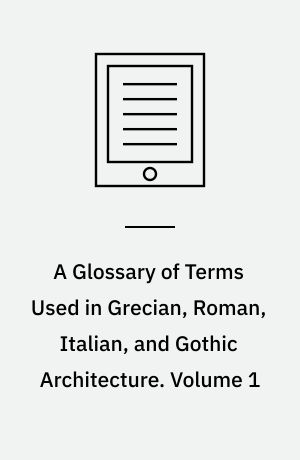 A Glossary of Terms Used in Grecian, Roman, Italian, and Gothic Architecture. Volume 1