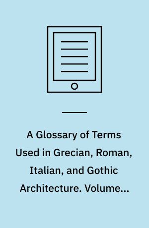 A Glossary of Terms Used in Grecian, Roman, Italian, and Gothic Architecture. Volume 2, A Companion, Containing Four Hundred Additional Examples