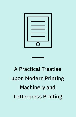 A Practical Treatise upon Modern Printing Machinery and Letterpress Printing