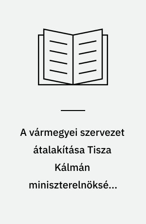 A vármegyei szervezet átalakítása Tisza Kálmán miniszterelnöksége idején