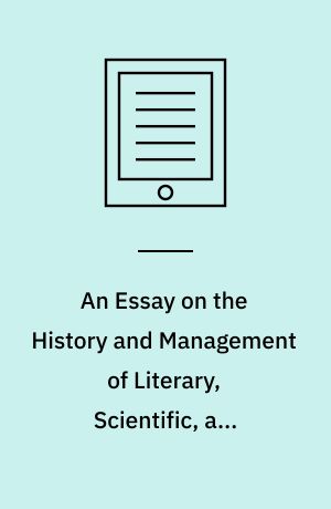 An Essay on the History and Management of Literary, Scientific, and Mechanics' Institutions : And Especially How Far They May Be Developed and Combined so as to Promote the Moral Well-Being and Industry of the Country