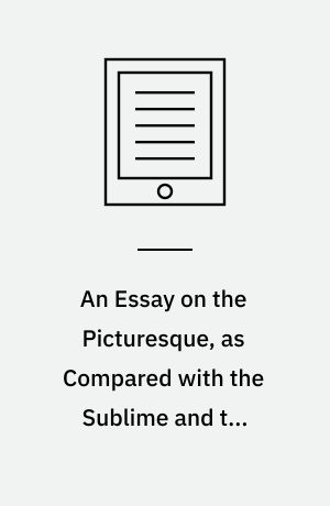 An Essay on the Picturesque, as Compared with the Sublime and the Beautiful : And, on the Use of Studying Pictures, for the Purpose of Improving Real Landscape
