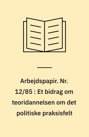Arbejdspapir. Nr. 12/85 : Et bidrag om teoridannelsen om det politiske praksisfelt