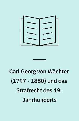 Carl Georg von Wächter (1797 - 1880) und das Strafrecht des 19. Jahrhunderts : strafrechtliche Lehre und Wirkungsgeschichte