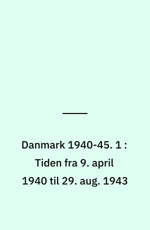 Danmark 1940-45. 1 : Tiden fra 9. april 1940 til 29. aug. 1943