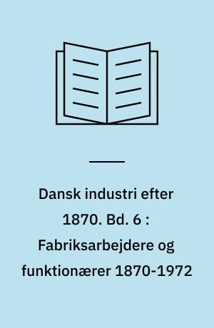 Dansk industri efter 1870. Bd. 6 : Fabriksarbejdere og funktionærer 1870-1972