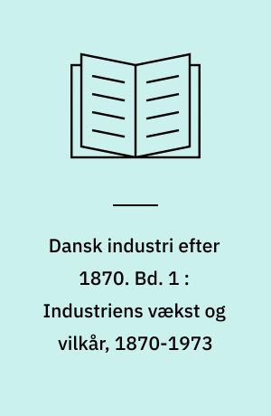 Dansk industri efter 1870. Bd. 1 : Industriens vækst og vilkår, 1870-1973