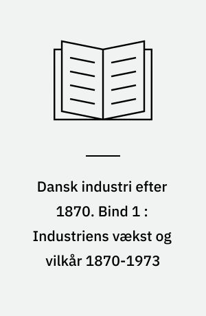 Dansk industri efter 1870. Bind 1 : Industriens vækst og vilkår 1870-1973