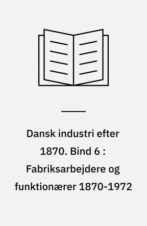 Dansk industri efter 1870. Bind 6 : Fabriksarbejdere og funktionærer 1870-1972