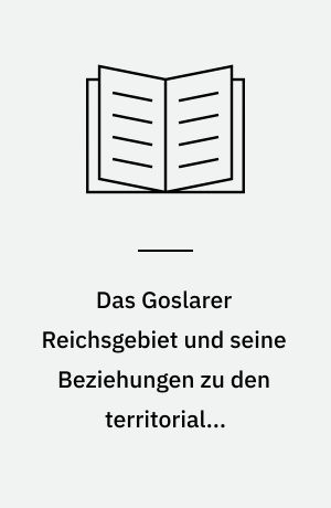 Das Goslarer Reichsgebiet und seine Beziehungen zu den territorialen Nachbargewalten : Politische, verfassungs- und familiengeschichtliche Untersuchungen zum Verhältnis von Königtum und Landesherrschaft am Nordharz im Mittelalter