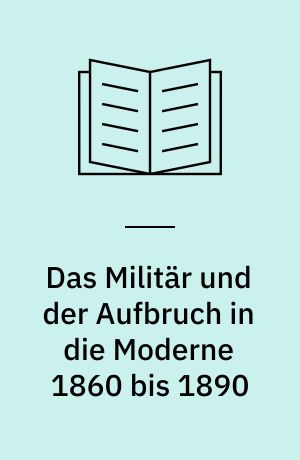 Das Militär und der Aufbruch in die Moderne 1860 bis 1890 : Armeen, Marien und der Wandel von Politik, Gesellschaft und Wirtschaft in Europa, den USA sowie Japan
