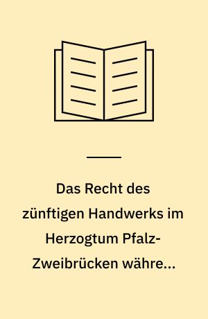 Das Recht des zünftigen Handwerks im Herzogtum Pfalz-Zweibrücken während des 18. Jahrhunderts : ein Beitrag zum Gewerberecht eines deutschen Kleinstaates gegen Ende des Ancien Régime