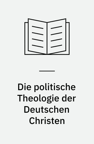 Die politische Theologie der Deutschen Christen : Einheit und Vielfalt deutsch-christlichen Denkens, dargestellt anhand des Bundes für deutsche Kirche, der Thüringer Kirchenbewegung "Deutsche Christen" und der Christlich-deutschen Bewegung