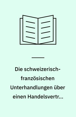 Die schweizerisch-französischen Unterhandlungen über einen Handelsvertrag und der Abschluss des Vertragswerkes von 1864 : ein Beitrag zur Geschichte der schweizerischen Wirtschaft und Diplomatie