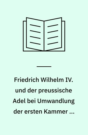 Friedrich Wilhelm IV. und der preussische Adel bei Umwandlung der ersten Kammer in das Herrenhaus : 1850-54