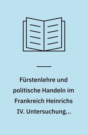 Fürstenlehre und politische Handeln im Frankreich Heinrichs IV. Untersuchungen über die politischen Denk- und Handlungsformen im Späthumanismus