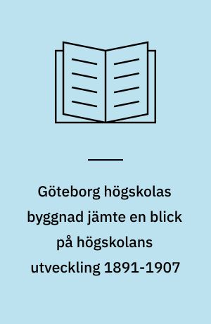 Göteborg högskolas byggnad jämte en blick på högskolans utveckling 1891-1907