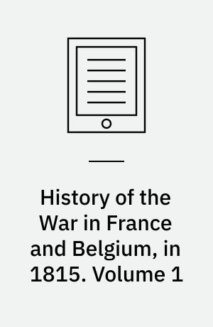 History of the War in France and Belgium, in 1815 : Containing Minute Details of the Battles of Quatre-Bras, Ligny, Wavre, and Waterloo. Volume 1