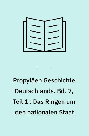 Propyläen Geschichte Deutschlands. Bd. 7, Teil 1 : Das Ringen um den nationalen Staat : die Gründung und der innere Ausbau des Deutschen Reiches unter Otto von Bismarck 1850 bis 1890