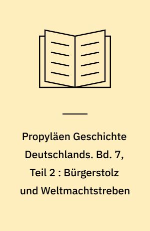 Propyläen Geschichte Deutschlands. Bd. 7, Teil 2 : Bürgerstolz und Weltmachtstreben : Deutschland unter Wilhelm II 1890 bis 1918