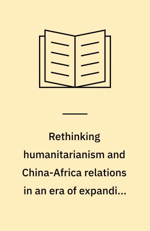Rethinking humanitarianism and China-Africa relations in an era of expanding Chinese humanitarianism : a study of the expanding humanitarian role of Chinese government and Chinese humanitarian and development organisations in Africa : PhD thesis