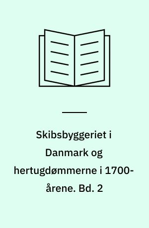 Skibsbyggeriet i Danmark og hertugdømmerne i 1700-årene : om skibsbygning og handelskompagnier i den florissante periode. Bd. 2