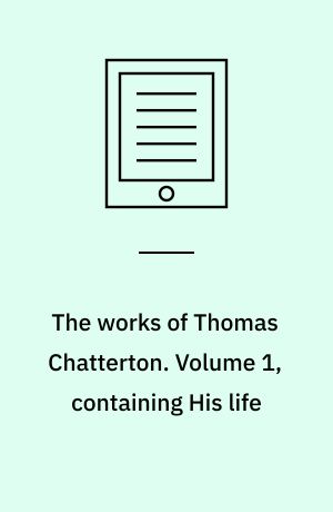 The works of Thomas Chatterton. Volume 1, containing His life