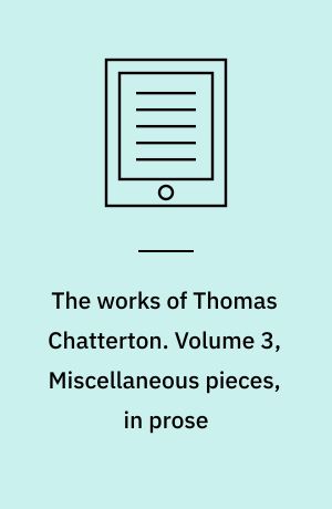 The works of Thomas Chatterton. Volume 3, Miscellaneous pieces, in prose