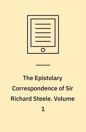 The Epistolary Correspondence of Sir Richard Steele : Including his Familiar Letters to his Wife and Daughters, to Which Are Prefixed, Fragments of Three Plays, Two of Them Undoubtedly Steele's, the Third Supposed to Be Addison's. Volume 1