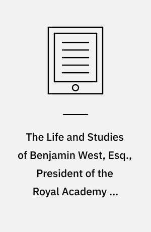 The Life and Studies of Benjamin West, Esq., President of the Royal Academy of London