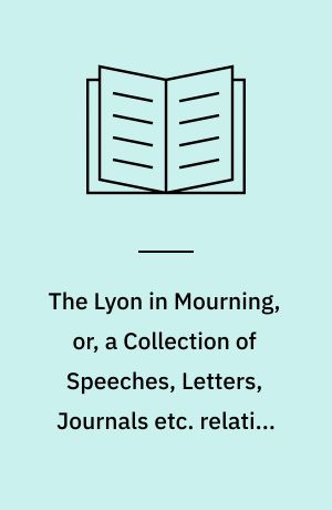 The Lyon in Mourning, or, a Collection of Speeches, Letters, Journals etc. relative to the Affairs of Prince Charles Edward Stuart