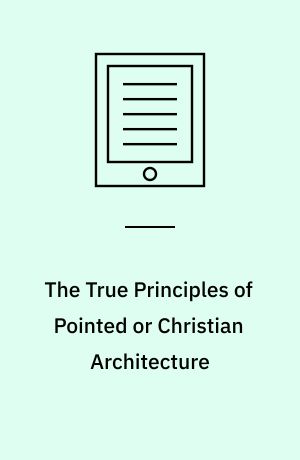 The True Principles of Pointed or Christian Architecture : Set Forth in Two Lectures Delivered at St Marie's, Oscott