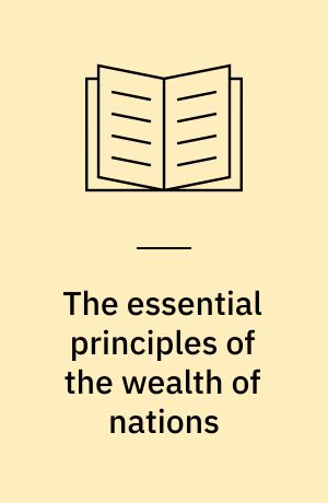 The essential principles of the wealth of nations : Illustrated in opposition to some false notions of Adam Smith a.o