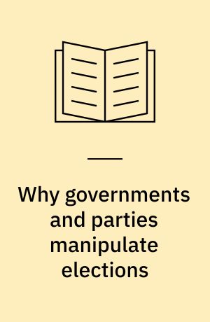 Why governments and parties manipulate elections : Theory, practice, and implications