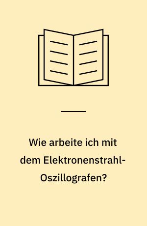 Wie arbeite ich mit dem Elektronenstrahl-Oszillografen? : eine Fibel der Oszillografentechnik nebst einer umfangreichen und universellen Betriebsanleitung für Amateure und Praktiker