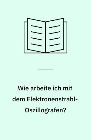 Wie arbeite ich mit dem Elektronenstrahl-Oszillografen? : eine Fibel der Oszillografentechnik nebst einer umfangreichen und universellen Betriebsanleitung für Amateure und Praktiker